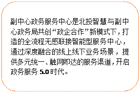 圓角矩形:副中心政務(wù)服務(wù)中心是北投智慧與副中心政務(wù)局共創(chuàng)“政企合作”新模式下，打造的全流程無(wú)感聯(lián)接智能型服務(wù)中心，通過(guò)深度融合的線上線下業(yè)務(wù)場(chǎng)景，提供多元統(tǒng)一、觸網(wǎng)即達(dá)的服務(wù)渠道，開(kāi)啟政務(wù)服務(wù)5.0時(shí)代。